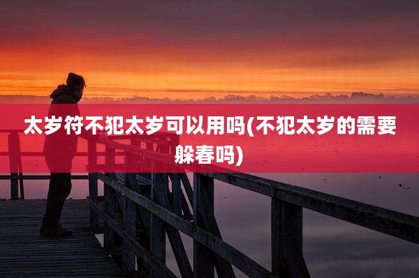 太岁符不犯太岁可以用吗(不犯太岁的需要躲春吗)