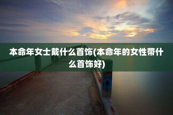 本命年女士戴什么首饰(本命年的女性带什么首饰好)