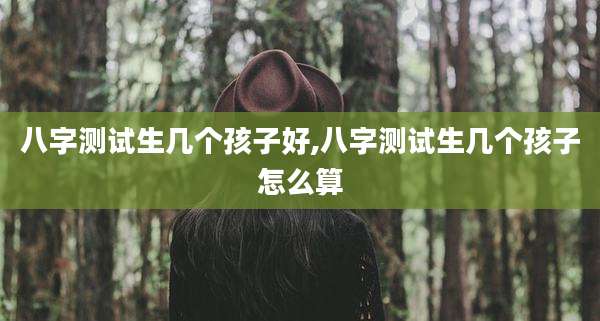 八字测试生几个孩子好,八字测试生几个孩子怎么算
