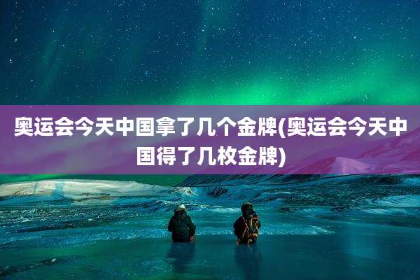 奥运会今天中国拿了几个金牌(奥运会今天中国得了几枚金牌)