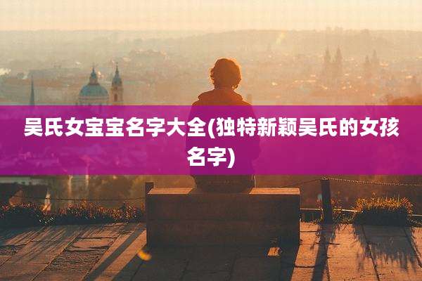 吴氏女宝宝名字大全(独特新颖吴氏的女孩名字)