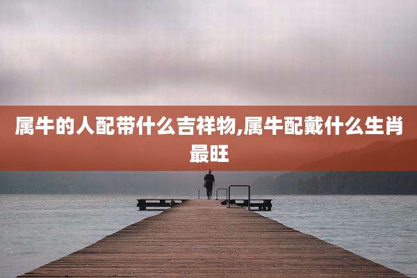 属牛的人配带什么吉祥物,属牛配戴什么生肖最旺