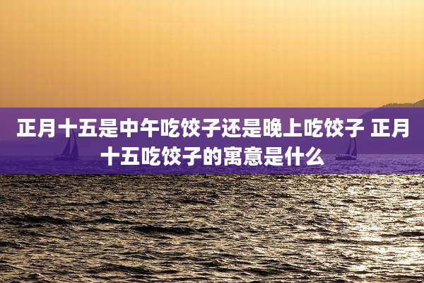 正月十五是中午吃饺子还是晚上吃饺子 正月十五吃饺子的寓意是什么