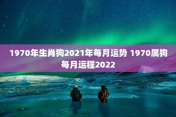 1970年生肖狗2021年每月运势 1970属狗每月运程2022