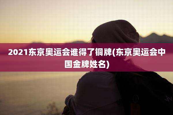2021东京奥运会谁得了铜牌(东京奥运会中国金牌姓名)