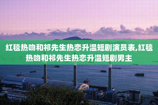 红毯热吻和祁先生热恋升温短剧演员表,红毯热吻和祁先生热恋升温短剧男主
