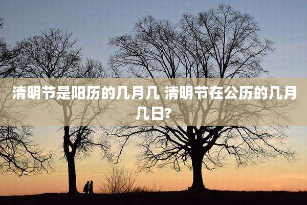 清明节是阳历的几月几 清明节在公历的几月几日?