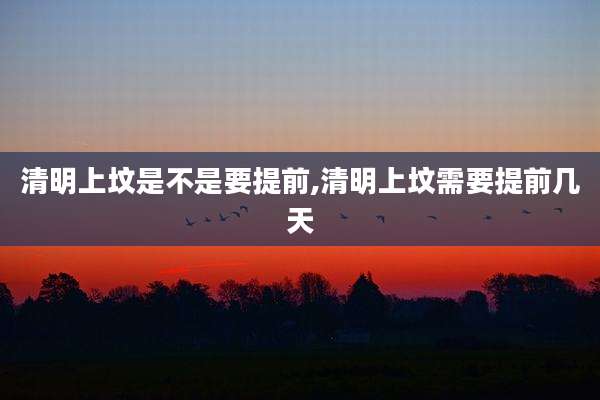 清明上坟是不是要提前,清明上坟需要提前几天
