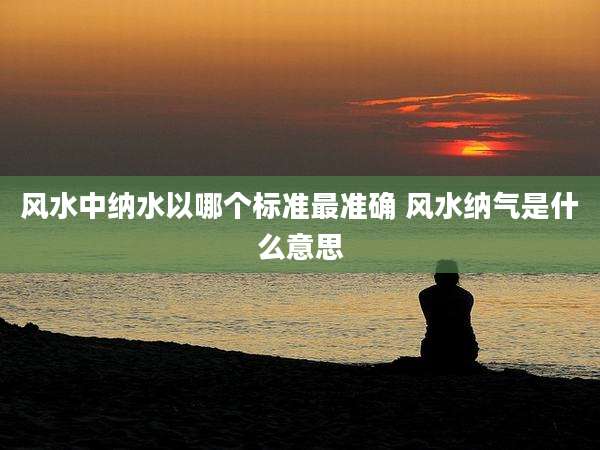 风水中纳水以哪个标准最准确 风水纳气是什么意思