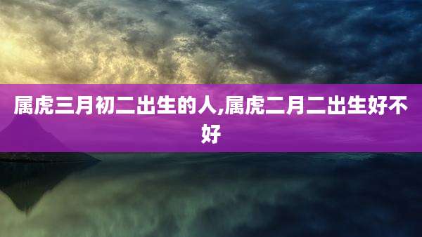 属虎三月初二出生的人,属虎二月二出生好不好