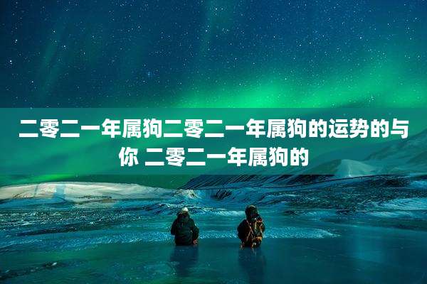 二零二一年属狗二零二一年属狗的运势的与你 二零二一年属狗的