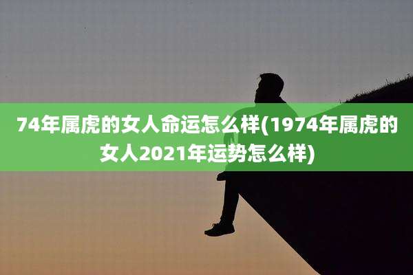 74年属虎的女人命运怎么样(1974年属虎的女人2021年运势怎么样)