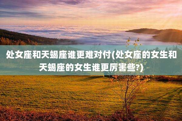处女座和天蝎座谁更难对付(处女座的女生和天蝎座的女生谁更厉害些?)