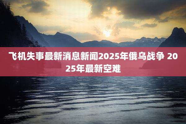 飞机失事最新消息新闻2025年俄乌战争 2025年最新空难
