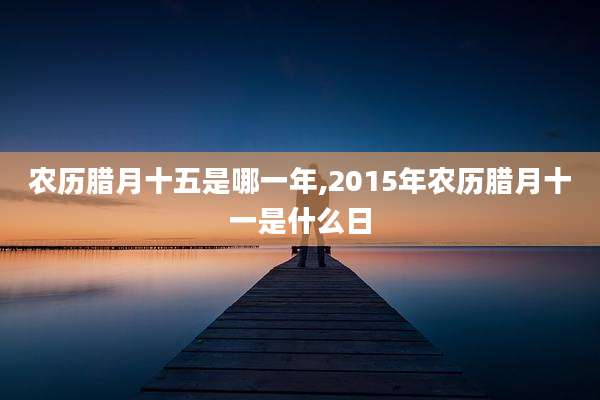农历腊月十五是哪一年,2015年农历腊月十一是什么日