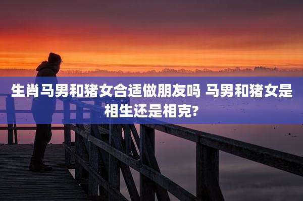 生肖马男和猪女合适做朋友吗 马男和猪女是相生还是相克?