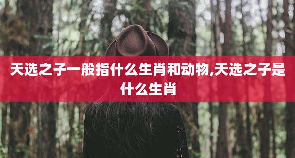 天选之子一般指什么生肖和动物,天选之子是什么生肖
