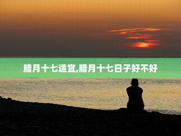 腊月十七适宜,腊月十七日子好不好