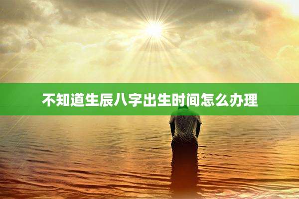 不知道生辰八字出生时间怎么办理