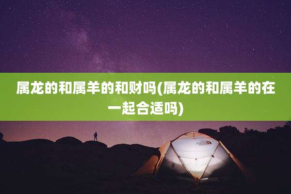 属龙的和属羊的和财吗(属龙的和属羊的在一起合适吗)