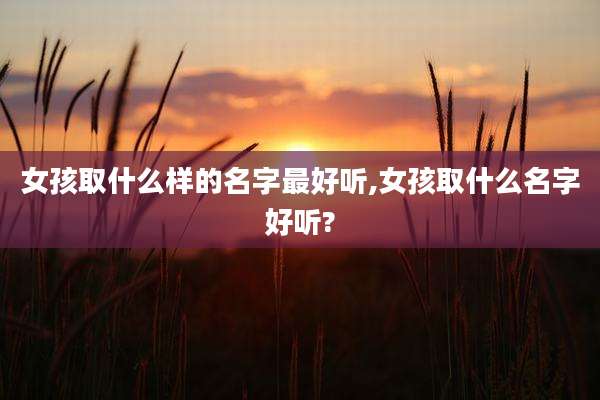 女孩取什么样的名字最好听,女孩取什么名字好听?
