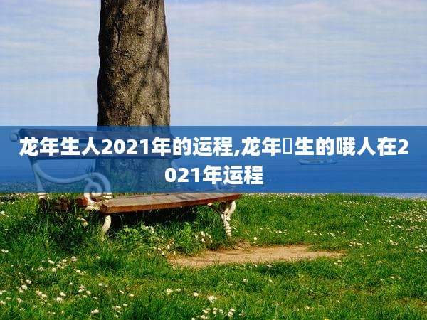 龙年生人2021年的运程,龙年岀生的哦人在2021年运程