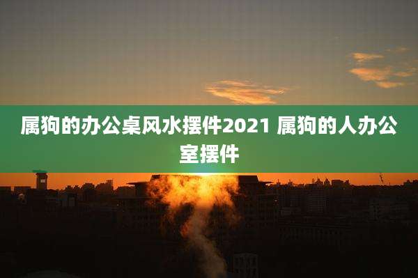 属狗的办公桌风水摆件2021 属狗的人办公室摆件