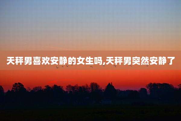 天秤男喜欢安静的女生吗,天秤男突然安静了