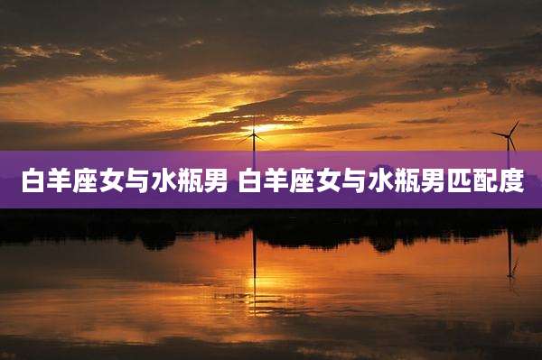 白羊座女与水瓶男 白羊座女与水瓶男匹配度