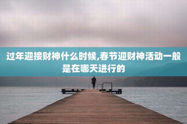 过年迎接财神什么时候,春节迎财神活动一般是在哪天进行的
