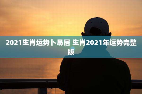 2021生肖运势卜易居 生肖2021年运势完整版