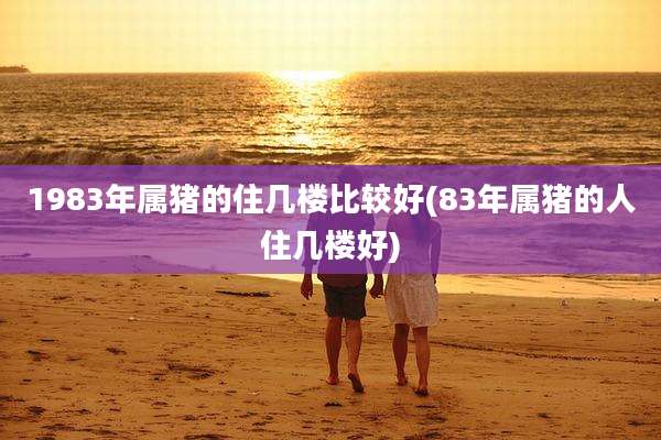 1983年属猪的住几楼比较好(83年属猪的人住几楼好)