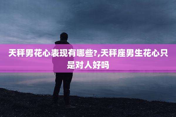 天秤男花心表现有哪些?,天秤座男生花心只是对人好吗