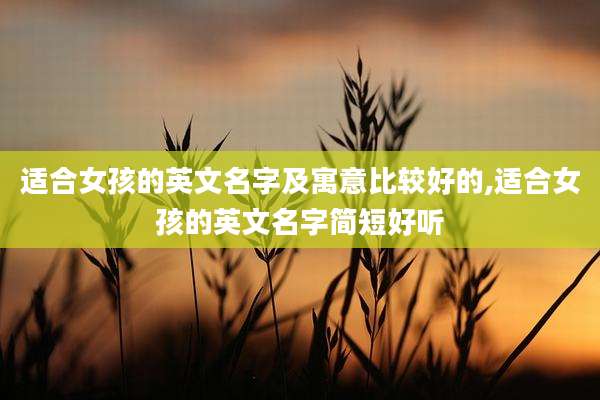 适合女孩的英文名字及寓意比较好的,适合女孩的英文名字简短好听