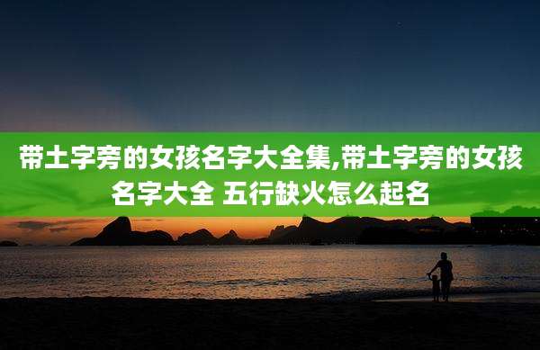 带土字旁的女孩名字大全集,带土字旁的女孩名字大全 五行缺火怎么起名