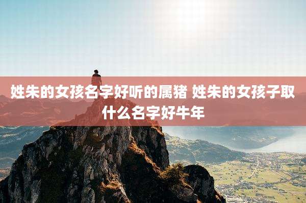 姓朱的女孩名字好听的属猪 姓朱的女孩子取什么名字好牛年