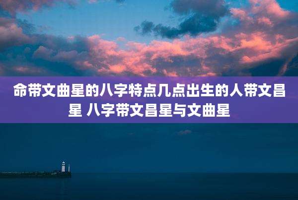 命带文曲星的八字特点几点出生的人带文昌星 八字带文昌星与文曲星
