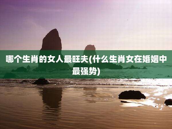 哪个生肖的女人最旺夫(什么生肖女在婚姻中最强势)