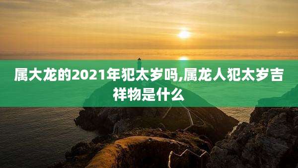 属大龙的2021年犯太岁吗,属龙人犯太岁吉祥物是什么