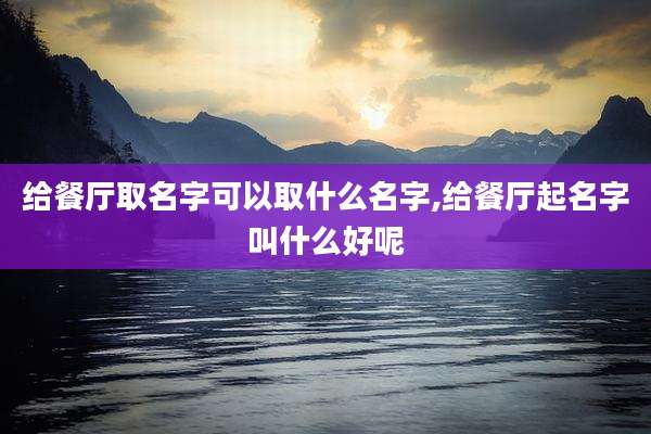 给餐厅取名字可以取什么名字,给餐厅起名字叫什么好呢