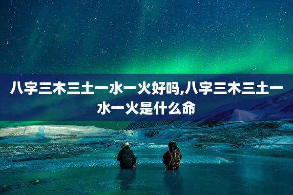 八字三木三土一水一火好吗,八字三木三土一水一火是什么命