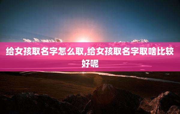 给女孩取名字怎么取,给女孩取名字取啥比较好呢