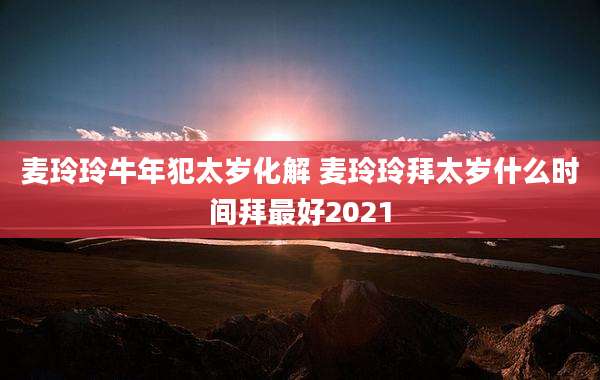 麦玲玲牛年犯太岁化解 麦玲玲拜太岁什么时间拜最好2021