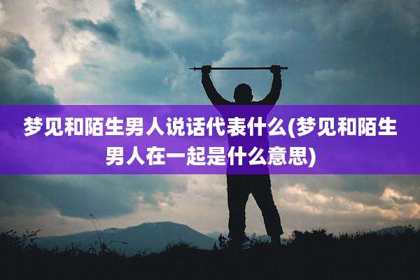 梦见和陌生男人说话代表什么(梦见和陌生男人在一起是什么意思)