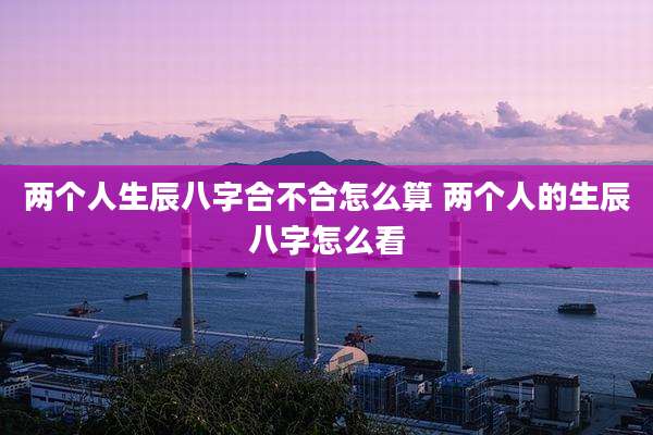 两个人生辰八字合不合怎么算 两个人的生辰八字怎么看