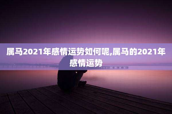 属马2021年感情运势如何呢,属马的2021年感情运势