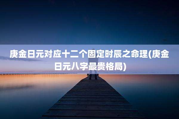 庚金日元对应十二个固定时辰之命理(庚金日元八字最贵格局)