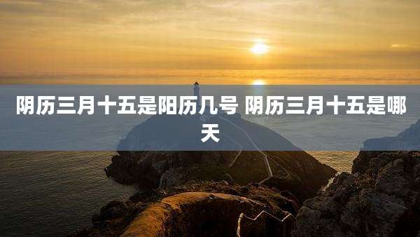 阴历三月十五是阳历几号 阴历三月十五是哪天