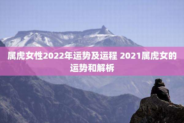 属虎女性2022年运势及运程 2021属虎女的运势和解柝