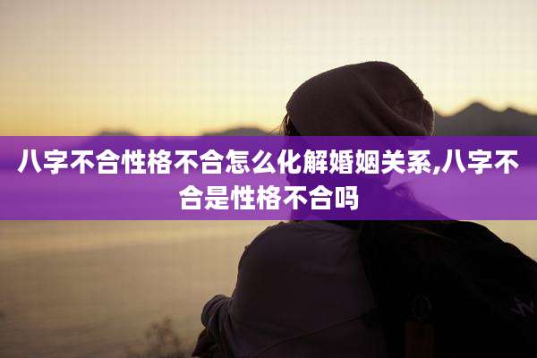八字不合性格不合怎么化解婚姻关系,八字不合是性格不合吗